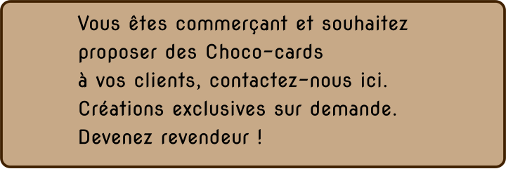 Vous êtes commerçant et souhaitez proposer des Choco-cards  à vos clients, contactez-nous ici. Créations exclusives sur demande. Devenez revendeur !