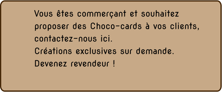 Vous êtes commerçant et souhaitez proposer des Choco-cards à vos clients,  contactez-nous ici. Créations exclusives sur demande. Devenez revendeur !